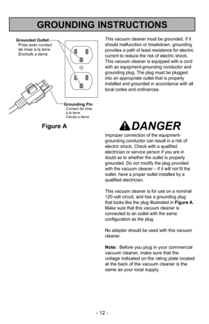 Page 12- 12 -
GROUNDING INSTRUCTIONS
This vacuum cleaner must be grounded. If it
should malfunction or breakdown, grounding
provides a path of least resistance for electric
current to reduce the risk of electric shock.
This vacuum cleaner is equipped with a cord
with an equipment-grounding conductor and
grounding plug. The plug must be plugged
into an appropriate outlet that is properly
installed and grounded in accordance with all
local codes and ordinances.
DANGER
Improper connection of the equipment-...