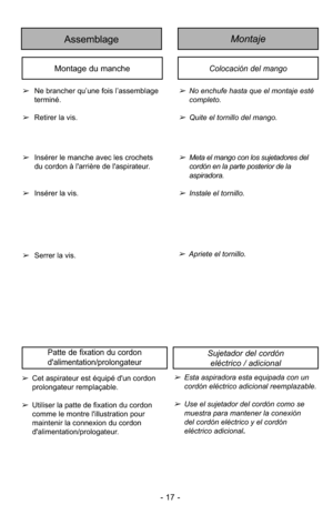Page 17Colocación del mango
MontajeAssemblage
Montage du manche
➢No enchufe hasta que el montaje esté
completo.
➢Quite el tornillo del mango.
➢
Ne brancher qu’une fois l’assemblage
terminé.
➢ Retirer la vis.
➢Meta el mango con los sujetadores del 
cordón en la parte posterior de la 
aspiradora.
➢Instale el tornillo.
➢
Insérer le manche avec les crochets
du cordon à l'arrière de l'aspirateur.
➢ Insérer la vis.
Sujetador del cordón 
eléctrico / adicional
➢Esta aspiradora esta equipada con un 
cordón...