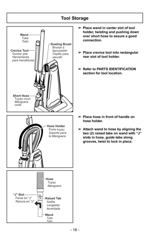 Page 18- 18 -
Tool Storage
➢Place wand in center slot of tool
holder, twisting and pushing down
over short hose to assure a good
connection.
➢ Place crevice tool into rectangular
rear slot of tool holder.
➢ Refer to PARTS IDENTIFICATION
section for tool location.
Wand
Tube
Tubo Dusting Brush
Brosse à
épousseter
Cepillo para
sacudir
Crevice Tool
Suceur plat
Herramienta
para hendiduras
Short Hose
Manguera
corta Tuyau court
Hose Holder
Soporte para
la Manguera Porte-tuyau
“J Slot Fente en “J”
Ranura en J”Raised...