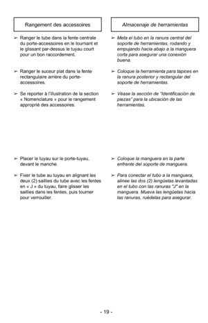 Page 19- 19 -
Almacenaje de herramientasRangement des accessoires
➢Meta el tubo en la ranura central del
soporte de herramientas, rodando y
empujando hacia abajo a la manguera
corta para asegurar una conexión
buena.
➢ Coloque la herramienta para tapices en
la ranura posterior y rectangular del
soporte de herramientas.
➢ Véase la sección de “Identificación de
piezas” para la ubicación de las
herramientas.➢ Ranger le tube dans la fente centrale
du porte-accessoires en le tournant et
le glissant par-dessus le...