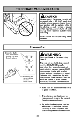 Page 22TO OPERATE VACUUM CLEANER
Extension Cord
CAUTION
Moving parts! To reduce the risk of
personal injury, DO NOT touch the
agitator when vacuum cleaner is on.
Any contact with the agitator while it
is rotating can cut,  bruise or cause
other injuries. Always turn off and
unplug from electrical outlet before
servicing.
Use caution when operating near
children.
➢Make sure the extension cord set is
in good condition.
➢ The extension cord set must be
heavy enough to carry the current
from the vacuum cleaner.
➢...