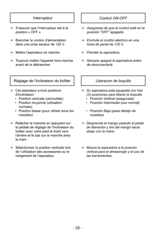 Page 25- 25 -
➢Asegúrese de que el control esté en la
posición “OFF” apagada.
➢Enchufe el cordón eléctrico en una
toma de pared de 120 V.
➢ Prender la aspiradora.
➢ Siempre apagué la aspiradora antes
de desconectarla
➢
S’assurer que l’interrupteur est à la
position « OFF ».
➢ Brancher le cordon d’alimentation
dans une prise secteur de 120 V.
➢ Mettre l'aspirateur en marche.
➢ Toujours mettre l'appareil hors marche
avant de le débrancher.
InterrupteurControl ON-OFF
Réglage de l'inclinaison du...