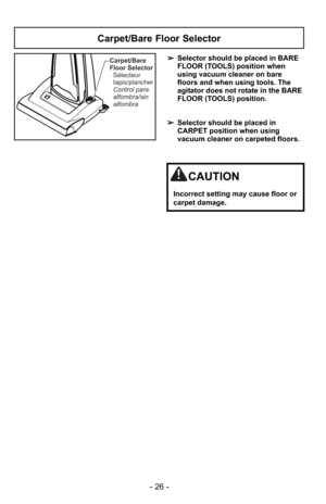 Page 26- 26 -
Carpet/Bare
Floor SelectorControl para
alfombra/sin
alfombra Sélecteur
tapis/plancher➢ Selector should be placed in BARE
FLOOR (TOOLS) position when
using vacuum cleaner on bare
floors and when using tools. The
agitator does not rotate in the BARE
FLOOR (TOOLS) position.
➢ Selector should be placed in
CARPET position when using
vacuum cleaner on carpeted floors.
Carpet/Bare Floor Selector
CAUTION
Incorrect setting may cause floor or
carpet damage. 