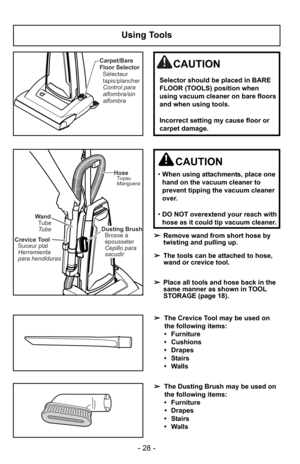 Page 28- 28 -
Using Tools
Crevice ToolSuceur plat
Herramienta
para hendiduras Wand
TubeTube
Dusting Brush Brosse à
épousseter
Cepillo para
sacudir
HoseTuyau
Manguera
➢ Remove wand from short hose by
twisting and pulling up.
➢ The tools can be attached to hose,
wand or crevice tool.
➢ Place all tools and hose back in the
same manner as shown in TOOL
STORAGE (page 18).
CAUTION
•When using attachments, place one
hand on the vacuum cleaner to
prevent tipping the vacuum cleaner
over.
• DO NOT overextend your reach...