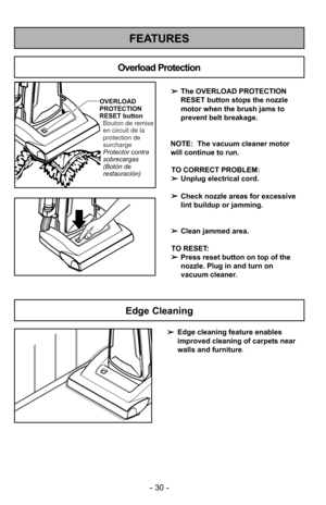 Page 30- 30 -
FEATURES
OVERLOAD
PROTECTION
RESET buttonProtector contra
sobrecargas
(Botón de
restauración) Bouton de remise
en circuit de la
protection de
surcharge
Overload Protection
➢ The OVERLOAD PROTECTION
RESET button stops the nozzle
motor when the brush jams to
prevent belt breakage.
NOTE:  The vacuum cleaner motor
will continue to run. TO CORRECT PROBLEM:
➢ Unplug electrical cord.
➢ Check nozzle areas for excessive
lint buildup or jamming.
➢ Clean jammed area.
TO RESET: 
➢ Press reset button on top of...