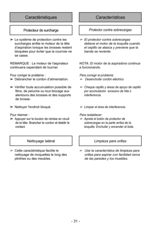 Page 31- 31 -
CaracterísticasCaractéristiques
Protecteur de surchargeProtector contra sobrecargas
➢El protector contra sobrecargas
detiene el motor de la boquilla cuando
el cepillo se atasca y previene que la
banda se reviente.
NOTA: El motor de la aspiradora continua
a funcionando.
Para corre gir el pro blema:
➢Desenchufar cordón eléctrico
➢Cheque cepillo y áreas de apoyo de cepillo
por acumulación  excesivo de hila o
interferencia.
➢Limpiar el área de interferencia.
Para res  ta ble cer: 
➢Apreta el botón de...