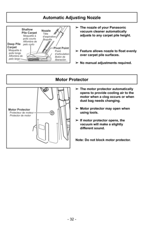 Page 32- 32 -
Automatic Adjusting Nozzle
➢The nozzle of your Panasonic
vacuum cleaner automatically
adjusts to any carpet pile height.
➢ Feature allows nozzle to float evenly
over carpet pile surfaces.
➢ No manual adjustments required.Shallow
Pile Carpet
Moquette à
poils courts
Alfombra de
pelo corto
Deep Pile
Carpet
Moquette à poils longs
Alfombra de
pelo largo
NozzleTête
daspiration
Boquilla
Pivot PointPoint
d’articulation
Botón de
liberación
Motor Protector
➢ The motor protector automatically
opens to...