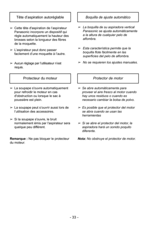 Page 33- 33 -
Boquilla de ajuste automáticoTête d’aspiration autoréglable
➢La boquilla de su aspiradora vertical
Panasonic se ajusta automáticamente
a la altura de cualquier pelo de
alfombra.
➢Esta característica permite que la
boquilla flote fácilmente en las
superficies del pelo de alfombra.
➢No se requieren los ajustes manuales.
➢
Cette tête d'aspiration de l’aspirateur
Panasonic incorpore un dispositif qui
règle automatiquement la hauteur des
brosses selon la longueur des fibres
de la moquette.
➢...