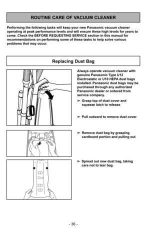 Page 36- 36 -
ROUTINE CARE OF VACUUM CLEANER
Performing the following tasks will keep your new Panasonic vacuum cleaner
operating at peak performance levels and will ensure these high levels f\
or years to
come. Check the BEFORE REQUESTING SERVICE section in this manual for
recommendations on performing some of these tasks to help solve various
problems that may occur.
Replacing Dust Bag
Always operate vacuum cleaner with
genuine Panasonic Type U12
Electrostatic or U10 HEPA dust bags
installed. Panasonic dust...