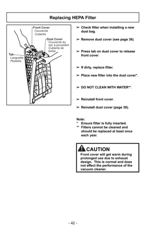 Page 42- 42 -
Ta bLanguette
Pestaña Front Cover
Couvercle
Cubierta
Dust CoverCouvercle du
sac à poussière
Cubierta de
bolsa
Replacing HEPA Filter
➢ Check filter when installing a new
dust bag .
➢ Remove dust cover (see page 36) .
➢ Press tab on dust cover to release
front cover.
➢ If dirty, replace filter.
➢ Place new filter into the dust cover*.  
➢ DO NOT CLEAN WITH WATER**.
➢ Reinstall front cover.
➢ Reinstall dust cover (page 38).
Note: 
* Ensure filter is fully inserted.  
** Filters cannot be cleaned and...