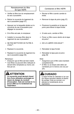 Page 43- 43 -
➢Vérifier le filtre lors du remplacement
du sac à poussière.
➢ Retirer le couvercle du logement du
sac à poussière (page 37).
➢ Appuyer sur la languette située sur le
couvercle du sac à poussière pour
dégager le couvercle.
➢ Si le filtre est sale, le remplacer.
➢ Installer le nouveau filtre dans le
logement du sac à poussière*.
➢ NE PAS NETTOYER CE FILTRE À
L'EAU**.
➢ Replacer le couvercle.
➢ Replacer le couvercle du logement du
sac à poussière (page 39).
Remarque :
* S'assurer que le...