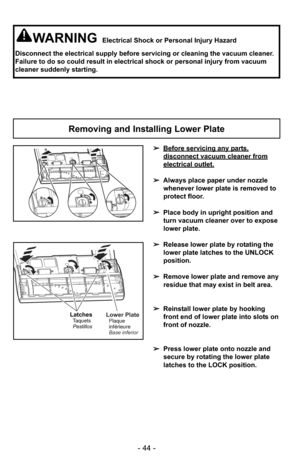 Page 44- 44 -
WARNINGElectrical Shock or Personal Injury Hazard
Disconnect the electrical supply before servicing or cleaning the vacuum\
 cleaner.
Failure to do so could result in electrical shock or personal injury fro\
m vacuum
cleaner suddenly starting.
Removing and Installing Lower Plate
➢ Before servicing any parts,
disconnect vacuum cleaner from
electrical outlet.
➢Always place paper under nozzle
whenever lower plate is removed to
protect floor.
➢ Place body in upright position and
turn vacuum cleaner...