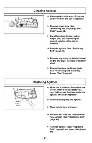 Page 48- 48 -
➢Clean agitator after every five uses
and every time the belt is replaced.
➢ Remove lower plate. See:
“Removing and Installing Lower
Plate” (page 44).
➢ Cut off any hair, thread, string,
carpet pile, and lint entangled
around agitator with a pair of
scissors .
➢ Remove agitator. See: “Replacing
Belt” (page 46).
➢ Remove any string or debris located
on the end caps, washers or agitator
shaft.
➢ Reinstall agitator and lower plate .
See: “Removing and Installing
Lower Plate” (page 44)
Cleaning...