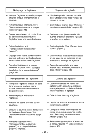 Page 49➢Limpie el agitador después de cada
cinco utilizaciones y cada vez que se
cambia la correa.
➢Quite la base inferior. Vea: “Remover y
reinstalar la base inferior” (página 45).
➢Corte con unas tijeras cabello, hilo,
cuerda, el pelo de alfombra, y pelusa
envueltos en el agitador.
➢Quite el agitador. Vea: “Cambio de la
correa” (page 47).
➢Quite los hilos o los residuos ubicados
en las tapas de los extremos, en las
arandelas o en el eje del agitador.
➢Reemplace el agitador y la base
inferior. Vea: “Remover y...