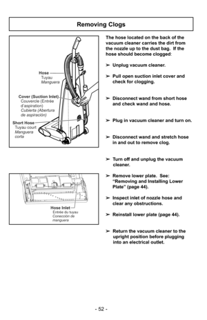 Page 52- 52 -
The hose located on the back of the
vacuum cleaner carries the dirt from
the nozzle up to the dust bag.  If the
hose should become clogged:
➢ Unplug vacuum cleaner.
➢ Pull open suction inlet cover and
check for clogging.
➢ Disconnect wand from short hose
and check wand and hose.
➢ Plug in vacuum cleaner and turn on.
➢ Disconnect wand and stretch hose
in and out to remove clog.
➢ Turn off and unplug the vacuum
cleaner.
➢ Remove lower plate.  See:
“Removing and Installing Lower
Plate” (page 44).
➢...