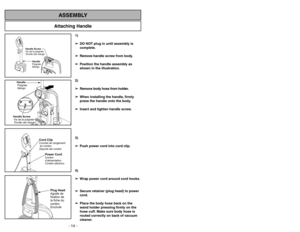 Page 14Attaching Handle
ASSEMBLY
Handle
Poignée
Mango
Handle Screw
Vis de la poignée
Tornillo del mango
Handle
Poignée
MangoHandle Screw
Visdelapoignée
Tornillo del mango
Power CordCordon
d’alimentation
Cordóneléctrico
Cord ClipCrochet de rangement
du cordon
Soporte del cordón
Plug Head
Agrafe de
fixation de
la fiche du
cordon
Enchufe
1)
➢ ➢
DO NOT plug in until assembly is
complete.
➢ ➢
Remove handle screw from body.
➢ ➢
Position the handle assembly as
shown in the illustration.
2)
➢ ➢
Remove body hose from...