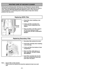 Page 26- 23 - - 26 -
ROUTINE CARE OF VACUUM CLEANER
Performing the following tasks will keep your new Panasonic vacuum cleaner
operating at peak performance levels and will ensure these high levels for years to
come. Check the BEFORE REQUESTING SERVICE section in this manual for
recommendations on performing some of these tasks to help solve various
problems that may occur.
HEPA FilterFiltre HEPA
Filtro HEPAReplacing HEPA Filter
POWER
Replacing Secondary Filter
Note: *  Ensure filter is fully inserted.
**...