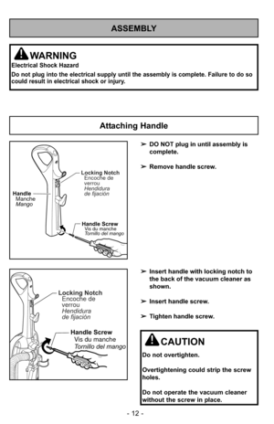 Page 12- 12 -
ASSEMBLY
WARNING
Electrical Shock Hazard
Do not plug into the electrical supply until the assembly is complete. F\
ailure to do so
could result in electrical shock or injury.
Attaching Handle
CAUTION
Do not overtighten.
Overtightening could strip the screw
holes.
Do not operate the vacuum cleaner
without the screw in place.
➢DO NOT plug in until assembly is
complete.
➢ Remove handle screw.
➢ Insert handle with locking notch to
the back of the vacuum cleaner as
shown.
➢ Insert handle screw.
➢...