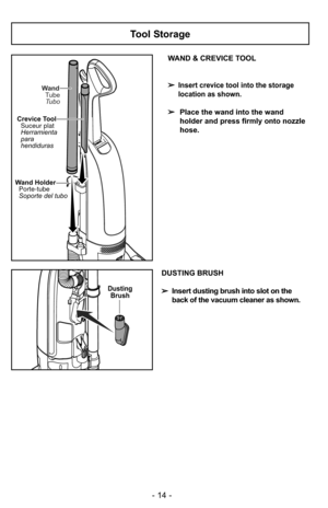 Page 14- 14 -
Tool Storage
WAND & CREVICE TOOL
➢
Insert crevice tool into the storage
location as shown.
➢Place the wand into the wand
holder and press firmly onto nozzle
hose.
Wand TubeTubo
Crevice Tool Suceur plat
Herramienta
para
hendiduras
Wand HolderPorte-tube
Soporte del tubo
DustingBrush
DUSTING BRUSH
➢ Insert dusting brush into slot on the
back of the vacuum cleaner as shown. 