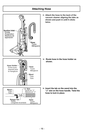 Page 16HoseTuyauManguera
Suction Inlet
Entrée
d’aspiration
Abertura de aspiración
➢ Attach the hose to the back of the
vacuum cleaner aligning the tabs as
shown and push in until it clicks
twice.
“J” Slot
Fente en “J”
Ranura en J”
Raised TabSaillie
Lengüeta levantada
Wand
Tube
Tubo
HoseTuyau
Manguera
Attaching Hose
➢ Route hose in the hose holder as
shown.
➢ Insert the tab on the wand into the
“J” slot on the hose handle. Twist the
hose to lock in place.
Hose
TuyauMangeura
Wand TubeTubo
Hose Holder Porte-tuyau...