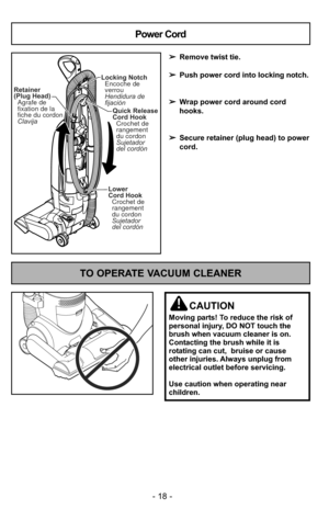 Page 18- 18 -
TO OPERATE VACUUM CLEANER
CAUTION
Moving parts! To reduce the risk of
personal injury, DO NOT touch the
brush when vacuum cleaner is on.
Contacting the brush while it is
rotating can cut,  bruise or cause
other injuries. Always unplug from
electrical outlet before servicing.
Use caution when operating near
children.
Lower
Cord HookCrochet de
rangement
du cordon
Sujetador
del cordón
Quick Release
Cord Hook
Sujetador
del cordón Crochet de
rangement
du cordon
Locking Notch
Encoche de
verrou
Hendidura...