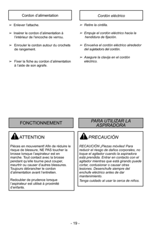 Page 19- 19 -
PRECAUCIÓN
RECAUCIÓN ¡Piezas móviles! Para
reducir el riesgo de daños corporales, no
toque el agitador cuando la aspiradora
está prendida. Entrar en contacto con el
agitador mientras que está girando puede
cortar, contusionar o causar otras
lesiones. Desenchufe siempre del
enchufe eléctrico antes de dar
mantenimiento.
Tenga cuidado al usar la cerca de niños.
ATTENTION
Pièces en mouvement! Afin de réduire le
risque de blessure, NE PAS toucher la
brosse lorsque l’aspirateur est en
marche. Tout...