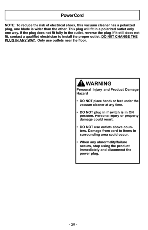 Page 20- 20 -
NOTE: To reduce the risk of electrical shock, this vacuum cleaner has a polariz\
ed
plug, one blade is wider than the other. This plug will fit in a polarized outlet only
one way. If the plug does not fit fully in the outlet, reverse the plug. If it \
still does not
fit, contact a qualified electrician to install the proper outlet. DO NOT CHANGE THE
PLUG IN ANY WAY.  Only use outlets near the floor.
Power Cord
WARNING
Personal Injury and Product Damage
Hazard
•  
DO NOT place hands or feet under...