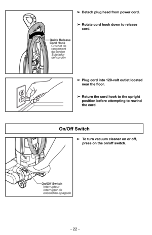 Page 22Quick Release
Cord HookSujetador
del cordón Crochet de
rangement
du cordon
➢ Plug cord into 120-volt outlet located
near the floor.
➢ Return the cord hook to the upright
position before attempting to rewind
the cord.
➢
Detach plug head from power cord.
➢ Rotate cord hook down to release
cord.
On/Off Switch Interrupteur
Interruptor de
encendido-apagado
➢ To turn vacuum cleaner on or off,
press on the on/off switch.
On/Off Switch
- 22 - 