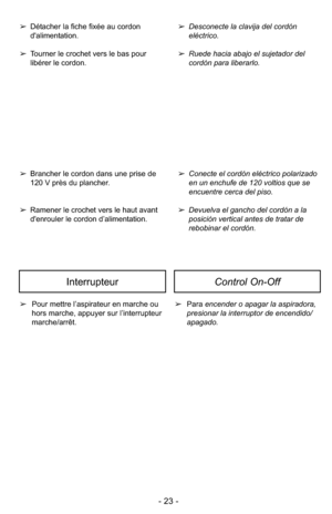 Page 23- 23 -
➢Conecte el cordón eléctrico polarizado
en un enchufe de 120 voltios que se
encuentre cerca del piso.
➢ Devuelva el gancho del cordón a la
posición vertical antes de tratar de
rebobinar el cordón.
➢
Desconecte la clavija del cordón 
eléctrico.
➢ Ruede hacia abajo el sujetador del
cordón para liberarlo.
➢ Brancher le cordon dans une prise de
120 V près du plancher.
➢ Ramener le crochet vers le haut avant
d'enrouler le cordon d’alimentation.
➢
Détacher la fiche fixée au cordon...