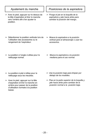 Page 25- 25 -
Ajustement du manchePosiiciones de la aspiradora
➢Avec le pied, appuyer sur le dessus de
la tête d’aspiration et tirer le manche
vers l’arrière afin d’en ajuster la
position.➢Ponga el pie en la boquilla de la
aspiradora y jale hacia atrás para
cambiar la posición del mango..
➢ Mueva la aspiradora a la posición
vertical para el almacenaje o usar los
accesorios.
➢Sélectionner la position verticale lors de
l’utilisation des accessoires ou le
rangement de l’aspirateur.
➢Mueva la aspiradora a la...