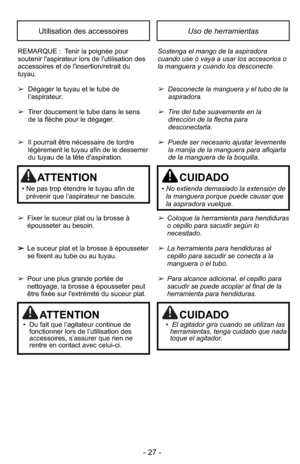 Page 27- 27 -
Uso de herramientasUtilisation des accessoires
REMARQUE :  Tenir la poignée pour
soutenir l'aspirateur lors de l'utilisation des
accessoires et de l'insertion/retrait du
tuyau.
➢Dégager le tuyau et le tube de
l’aspirateur.
➢ Tirer doucement le tube dans le sens 
de la flèche pour le dégager.
➢ Il pourrait être nécessaire de tordre
légèrement le tuyau afin de le desserrer
du tuyau de la tête d'aspiration.
➢ Fixer le suceur plat ou la brosse à
épousseter au besoin.
➢ Le suceur plat...