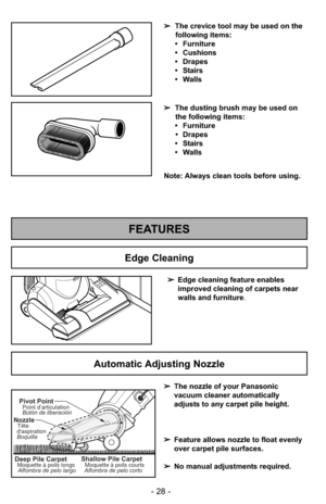 Page 28- 28 -
FEATURES
➢Edge cleaning feature enables
improved cleaning of carpets near
walls and furniture .
Edge Cleaning
Automatic Adjusting Nozzle
➢The nozzle of your Panasonic
vacuum cleaner automatically
adjusts to any carpet pile height.
➢ Feature allows nozzle to float evenly
over carpet pile surfaces.
➢ No manual adjustments required.
Shallow Pile CarpetMoquette à poils courts
Alfombra de pelo cortoDeep Pile CarpetMoquette à poils longs Alfombra de pelo largo
NozzleTête
daspiration
Boquilla
Pivot...