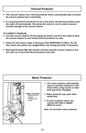 Page 30- 30 -
Thermal Protector
➢This vacuum cleaner has a thermal protector which automatically trips to protect
the vacuum cleaner from overheating.  
➢ If a clog prevents the normal flow of air to the motor, the thermal protector turns
the motor off automatically. This allows the motor to cool in order to prevent
possible damage to the vacuum cleaner.
TO CORRECT PROBLEM:
➢ Turn the vacuum cleaner off and unplug the power cord from the outlet to \
allow
the vacuum cleaner to cool and the thermal protector to...