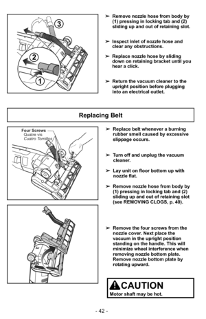 Page 42- 42 -
Replacing Belt
Four ScrewsQuatre vis
Cuatro Tornillos➢ Replace belt whenever a burning
rubber smell caused by excessive
slippage occurs.
➢ Turn off and unplug the vacuum
cleaner.
➢ Lay unit on floor bottom up with
nozzle flat.
➢ Remove nozzle hose from body by
(1) pressing in locking tab and (2)
sliding up and out of retaining slot
(see REMOVING CLOGS, p. 40).
➢ Remove the four screws from the
nozzle cover. Next place the
vacuum in the upright position
standing on the handle. This will
minimize...