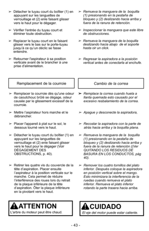 Page 43- 43 -
Cambio de la correaRemplacement de la courroie
➢Remplacer la courroie dès qu'une odeur
de caoutchouc brûlé se dégage, odeur
causée par le glissement excessif de la
courroie.
➢ Mettre l’aspirateur hors marche et le
débrancher.
➢ Placer l'appareil à plat sur le sol, le
dessous tourné vers le haut.
➢ Détacher le tuyau court du boîtier (1) en
appuyant sur les languettes de
verrouillage et (2) enle faisant glisser
vers le haut pour le dégager (Voir
DÉGAGEMENT DES
OBSTRUCTIONS, p. 40).
➢ Retirer...