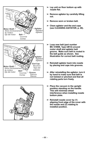 Page 44- 44 -
➢Lay unit on floor bottom up with
nozzle flat.
➢ Remove agitator by carefully lifting
out.
➢ Remove worn or broken belt.
➢ Clean agitator and the end caps
(see CLEANING AGITATOR, p. 46).  
Belt
Correa Courroie
Motor ShaftArbre d’entrainement
du moteur
Eje del motorAgitatorAgitateur
Agitador
➢ Loop new belt (part number 
MC-V390B, Type UB12) around
motor shaft and agitator belt
groove.  Make sure belt is routed in
the belt guide as shown.  See
illustration for correct belt routing.
➢ Reinstall...