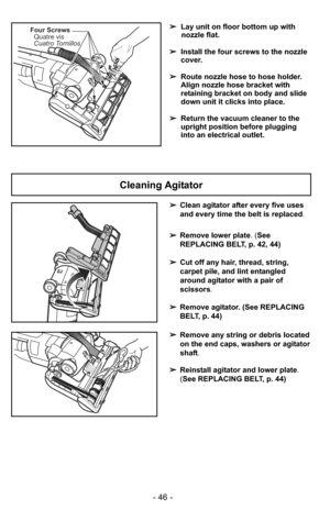 Page 46- 46 -
Four ScrewsQuatre vis
Cuatro Tornillos➢ Lay unit on floor bottom up with
nozzle flat.
➢ Install the four screws to the nozzle
cover.
➢ Route nozzle hose to hose holder.
Align nozzle hose bracket with
retaining bracket on body and slide
down unit it clicks into place.
➢ Return the vacuum cleaner to the
upright position before plugging
into an electrical outlet.
Cleaning Agitator
➢Clean agitator after every five uses
and every time the belt is replaced.
➢ Remove lower plate. (See
REPLACING BELT, p....