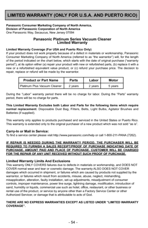 Page 54- 54 -
LIMITED WARRANTY (ONLY FOR U.S.A. AND PUERTO RICO)
Panasonic Consumer Marketing Company of North America,
Division of Panasonic Corporation of North America
One Panasonic Way, Secaucus, New Jersey 07094
Panasonic Platinum Series Vacuum CleanerLimited Warranty
Limited Warranty Coverage (For USA and Puerto Rico Only) 
If your product does not work properly because of a defect in materials \
or workmanship, Panasonic
Consumer Marketing Company of North America (referred to as “the warrantor”) will,...