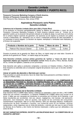 Page 58Garantía Limitada 
(SOLO PARA ESTADOS UNIDOS Y PUERTO RICO)
Panasonic Consumer Marketing Company of North America,
Division of Panasonic Corporation of North America
One Panasonic Way, Secaucus, New Jersey 07094
Aspiradoras Panasonic serie Platino Garantía Limitada
Cobertura de la Garantía Limitada (Solo para USA y Puerto Rico) 
Si su producto no funciona apropiadamente debido al defecto en materiale\
s o mano de obra,
Panasonic Consumer Marketing Company of North America (referido como el “ Emisor de...