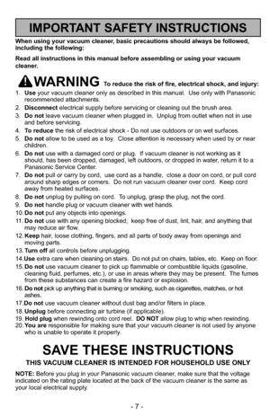 Page 7- 7 -
When using your vacuum cleaner, basic precautions should always be followed,
including the following:
Read all instructions in this manual before assembling or using your vac\
uum
cleaner.
WARNING To reduce the risk of fire, electrical shock, and injury:
1. Use your vacuum cleaner only as described in this manual.  Use only with Pan\
asonic
recommended attachments.
2. Disconnect electrical supply before servicing or cleaning out the brush area.
3. Do not leave vacuum cleaner when plugged in....