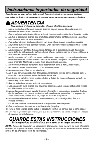 Page 9- 9 -
Instrucciones importantes de seguridad
Cuando use su aspiradora, debe sequir las siguientas instrucciones basic\
as:
Lea todas las instrucciones en este manual antes de armar o usar su aspi\
radora.
ADVERTENCIAPara reducir el riesgo de incendio, choque eléctrico, lesiones:
1. Use su aspiradora solamente como se describe en este manual. Use solamen\
te conaccesorios Panasonic recomendados. 
2. Desconecte la fuente de electricidad antes de hacer el servicio o limpia\
r el área del  cepillo.
3. No...