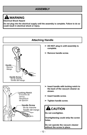 Page 12- 12 -
ASSEMBLY
WARNING
Electrical Shock Hazard
Do not plug into the electrical supply until the assembly is complete. F\
ailure to do so
could result in electrical shock or injury.
Attaching Handle
CAUTION
Do not overtighten.
Overtightening could strip the screw
holes.
Do not operate the vacuum cleaner
without the screw in place.
➢DO NOT plug in until assembly is
complete.
➢ Remove handle screw.
➢ Insert handle with locking notch to
the back of the vacuum cleaner as
shown.
➢ Insert handle screw.
➢...