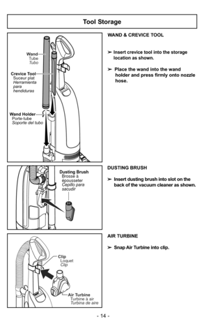 Page 14Tool Storage
WAND & CREVICE TOOL
➢
Insert crevice tool into the storage
location as shown.
➢Place the wand into the wand
holder and press firmly onto nozzle
hose.
Wand TubeTubo
Crevice Tool Suceur plat
Herramienta
para
hendiduras
Wand HolderPorte-tube
Soporte del tubo
Dusting Brush
Cepillo para
sacudir Brosse à
épousseterDUSTING BRUSH
➢ Insert dusting brush into slot on the
back of the vacuum cleaner as shown.
Air Turbine
Turbine à air
Turbina de aire
Clip
Loquet
Clip
- 14 -
AIR TURBINE
➢ Snap Air...