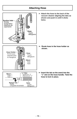 Page 16HoseTuyauManguera
Suction Inlet
Entrée
d’aspiration
Abertura de aspiración
➢ Attach the hose to the back of the
vacuum cleaner aligning the tabs as
shown and push in until it clicks
twice.
“J” Slot
Fente en “J”
Ranura en J”
Raised TabSaillie
Lengüeta levantada
Wand
Tube
Tubo
HoseTuyau
Manguera
Attaching Hose
➢ Route hose in the hose holder as
shown.
➢ Insert the tab on the wand into the
“J” slot on the hose handle. Twist the
hose to lock in place.
Hose
TuyauMangeura
Wand TubeTubo
Hose Holder Porte-tuyau...