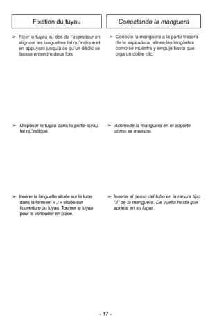 Page 17- 17 -
Fixation du tuyauConectando la manguera
➢Acomode la manguera en el soportecomo se muestra. 
➢
Disposer le tuyau dans le porte-tuyau
tel qu'indiqué. 
➢
Fixer le tuyau au dos de l’aspirateur en
alignant les languettes tel qu’indiqu éet
en appuyant jusqu’ àce qu’un d éclic se
fassse entendre deux fois. ➢
Conecte la manguera a la parte trasera 
de la aspiradora, alinee las lengüetas 
como se muestra y empuje hasta que 
oiga un doble clic.
➢Inserte el perno del tubo en la ranura tipo
“J” de la...