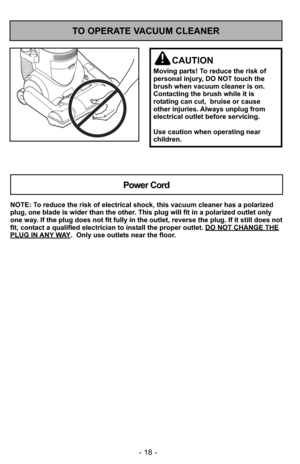 Page 18- 18 -
TO OPERATE VACUUM CLEANER
CAUTION
Moving parts! To reduce the risk of
personal injury, DO NOT touch the
brush when vacuum cleaner is on.
Contacting the brush while it is
rotating can cut,  bruise or cause
other injuries. Always unplug from
electrical outlet before servicing.
Use caution when operating near
children.
NOTE: To reduce the risk of electrical shock, this vacuum cleaner has a polariz\
ed
plug, one blade is wider than the other. This plug will fit in a polarized outlet only
one way. If...