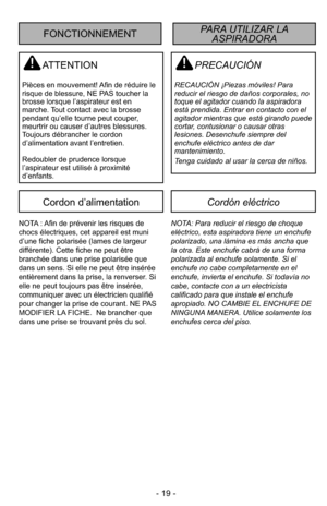 Page 19- 19 -
PRECAUCIÓN
RECAUCIÓN ¡Piezas móviles! Para
reducir el riesgo de daños corporales, no
toque el agitador cuando la aspiradora
está prendida. Entrar en contacto con el
agitador mientras que está girando puede
cortar, contusionar o causar otras
lesiones. Desenchufe siempre del
enchufe eléctrico antes de dar
mantenimiento.
Tenga cuidado al usar la cerca de niños.
ATTENTION
Pièces en mouvement! Afin de réduire le
risque de blessure, NE PAS toucher la
brosse lorsque l’aspirateur est en
marche. Tout...