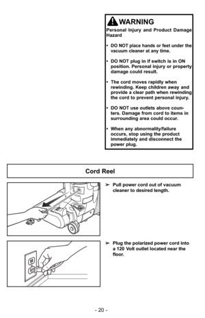 Page 20- 20 -
WARNING
Personal Injury and Product Damage
Hazard
•  
DO NOT place hands or feet under the
vacuum cleaner at any time.
•  DO NOT plug in if switch is in ON  position. Personal injury or property
damage could result.
•  The cord moves rapidly when rewinding. Keep children away and
provide a clear path when rewinding
the cord to prevent personal injury.
•  DO NOT use outlets above coun- ters. Damage from cord to items in
surrounding area could occur.
•  When any abnormality/failure occurs, stop...