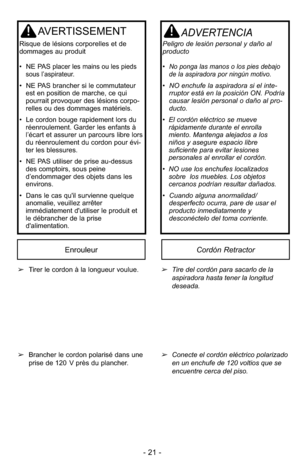 Page 21- 21 -
AVERTISSEMENT
Ris que de lé sions cor  po rel les et de
dom ma  ges au pro  duit
•  NE PAS
placer les mains ou les pieds
sous l’aspirateur.
•  NE PAS bran cher si le com  mu ta teur
est en po  si tion de mar che, ce qui
pour  rait pro  vo quer des lésions cor  po -
rel  les ou des dom  ma ges ma  té riels.
•  Le cor don bou ge ra  pi de ment lors du
ré en rou le  ment. Gar der les en fants à
l’écart et as  su rer un par cours li bre lors
du ré  en rou le  ment du cor don pour évi  -
ter les bles...