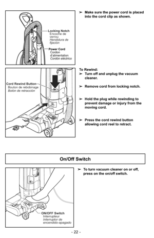 Page 22ON/OFF SwitchInterrupteur
Interruptor de
encendido-apagado
➢ To turn vacuum cleaner on or off,
press on the on/off switch.
On/Off Switch
- 22 -
Cord Rewind Button
Bouton de rebobinage
Botón de retracción
To Rewind:
➢ Turn off and unplug the vacuum
cleaner. 
➢ Remove cord from locking notch.
➢ Hold the plug while rewinding to
prevent damage or injury from the
moving cord.
➢ Press the cord rewind button
allowing cord reel to retract.
Locking Notch
Encoche de
verrou
Hendidura de
fijación
Power Cord
Cordon...